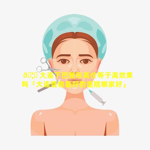 🦁 大连下巴整形高价等于高效果吗「大连整容最好的医院哪家好」